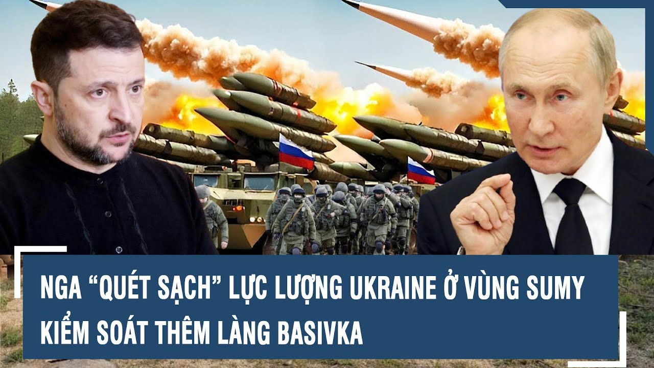 Nga “quét sạch” lực lượng Ukraine ở vùng Sumy, kiểm soát thêm làng Basivka