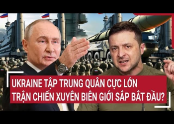 Điểm nóng thế giới: Ukraine tập trung quân cực lớn, trận chiến xuyên biên giới sắp bắt đầu?