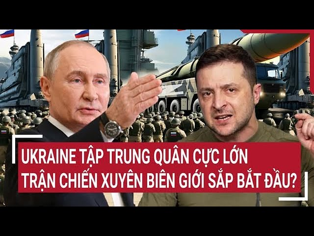 Điểm nóng thế giới: Ukraine tập trung quân cực lớn, trận chiến xuyên biên giới sắp bắt đầu?